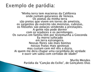 “Minha terra tem macieiras da Califórnia
onde cantam gaturanos de Veneza.
Os poetas da minha terra
são pretos que vivem em torres de ametista,
os sargentos do exército são monistas, cubistas,
os filósofos são polacos vendendo a prestações.
A gente não pode dormir
com os oradores e os pernilongos.
Os sururus em família têm por testemunha a Gioconda
Eu morro sufocado
em terra estrangeira.
Nossas flores são mais bonitas
nossas frutas mais gostosas
mas custam cem mil réis a dúzia.
Ai quem me dera chupar uma carambola de verdade
e ouvir um sabiá com certidão de idade!”
Murilo Mendes
Paródia da “Canção do Exílio”, de Gonçalves Dias
 