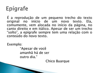 É a reprodução de um pequeno trecho do texto
original no início de um novo texto. Ela,
comumente, vem alocada no início da página, no
canto direito e em itálico. Apesar de ser um trecho
“solto”, a epígrafe sempre tem uma relação com o
conteúdo do novo texto.
Exemplo:
“Apesar de você
amanhã há de ser
outro dia.”
Chico Buarque
 