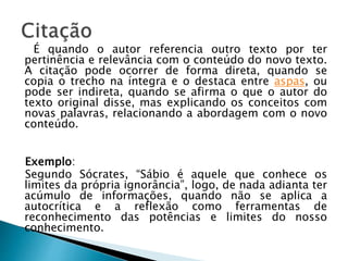 É quando o autor referencia outro texto por ter
pertinência e relevância com o conteúdo do novo texto.
A citação pode ocorrer de forma direta, quando se
copia o trecho na íntegra e o destaca entre aspas, ou
pode ser indireta, quando se afirma o que o autor do
texto original disse, mas explicando os conceitos com
novas palavras, relacionando a abordagem com o novo
conteúdo.
Exemplo:
Segundo Sócrates, “Sábio é aquele que conhece os
limites da própria ignorância”, logo, de nada adianta ter
acúmulo de informações, quando não se aplica a
autocrítica e a reflexão como ferramentas de
reconhecimento das potências e limites do nosso
conhecimento.
 