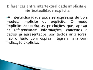 A intertextualidade pode se expressar de dois
modos: implícito ou explícito. O modo
implícito enquadra as produções que, apesar
de referenciarem informações, conceitos e
dados já apresentados por textos anteriores,
não o farão com cópias integrais nem com
indicação explícita.
 