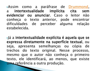 Assim como a paráfrase de Drummond,
a intertextualidade implícita cita sem
evidenciar ou anunciar. Caso o leitor não
conheça o texto anterior, pode encontrar
dificuldades de perceber alguma relação
estabelecida.
Já a intertextualidade explícita é aquela que se
expressa diretamente na superfície textual, ou
seja, apresenta semelhanças ou cópia de
trechos do texto original. Nesse processo,
mesmo que o autor não conheça o primeiro
texto, ele identificará, ao menos, que existe
uma referência a outra produção.
 