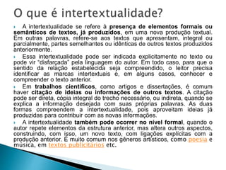  A intertextualidade se refere à presença de elementos formais ou
semânticos de textos, já produzidos, em uma nova produção textual.
Em outras palavras, refere-se aos textos que apresentam, integral ou
parcialmente, partes semelhantes ou idênticas de outros textos produzidos
anteriormente.
 Essa intertextualidade pode ser indicada explicitamente no texto ou
pode vir “disfarçada” pela linguagem do autor. Em todo caso, para que o
sentido da relação estabelecida seja compreendido, o leitor precisa
identificar as marcas intertextuais e, em alguns casos, conhecer e
compreender o texto anterior.
 Em trabalhos científicos, como artigos e dissertações, é comum
haver citação de ideias ou informações de outros textos. A citação
pode ser direta, cópia integral do trecho necessário, ou indireta, quando se
explica a informação desejada com suas próprias palavras. As duas
formas compreendem a intertextualidade, pois aproveitam ideias já
produzidas para contribuir com as novas informações.
 A intertextualidade também pode ocorrer no nível formal, quando o
autor repete elementos da estrutura anterior, mas altera outros aspectos,
construindo, com isso, um novo texto, com ligações explícitas com a
produção anterior. É muito comum nos gêneros artísticos, como poesia e
música, em textos publicitários etc.
 