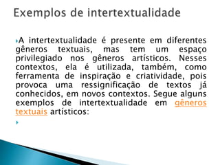 A intertextualidade é presente em diferentes
gêneros textuais, mas tem um espaço
privilegiado nos gêneros artísticos. Nesses
contextos, ela é utilizada, também, como
ferramenta de inspiração e criatividade, pois
provoca uma ressignificação de textos já
conhecidos, em novos contextos. Segue alguns
exemplos de intertextualidade em gêneros
textuais artísticos:

 