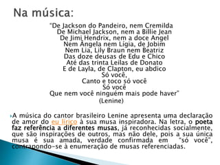 “De Jackson do Pandeiro, nem Cremilda
De Michael Jackson, nem a Billie Jean
De Jimi Hendrix, nem a doce Angel
Nem Ângela nem Lígia, de Jobim
Nem Lia, Lily Braun nem Beatriz
Das doze deusas de Edu e Chico
Até das trinta Leilas de Donato
E de Layla, de Clapton, eu abdico
Só você,
Canto e toco só você
Só você
Que nem você ninguém mais pode haver”
(Lenine)
A música do cantor brasileiro Lenine apresenta uma declaração
de amor do eu lírico à sua musa inspiradora. Na letra, o poeta
faz referência a diferentes musas, já reconhecidas socialmente,
que são inspirações de outros, mas não dele, pois a sua única
musa é sua amada, verdade confirmada em “só você”,
contrapondo-se à enumeração de musas referenciadas.
 