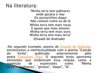 “Minha terra tem palmares
onde gorjeia o mar
Os passarinhos daqui
Não cantam como os de lá
Minha terra tem mais rosas
E quase que mais amores
Minha terra tem mais ouro
Minha terra tem mais terra”
(Oswald de Andrade)
No segundo exemplo, poema de Oswald de Andrade,
encontramos a intertextualidade com o poema “Canção
do Exílio”, publicado anteriormente pelo
poeta Gonçalves Dias. O segundo texto apresenta
elementos que evidenciam essa relação, como a
repetição de expressões como “Minha
terra”, "palmares”, “gorjeia”, “daqui”, “lá”.
 