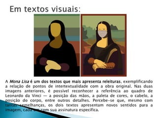 A Mona Lisa é um dos textos que mais apresenta releituras, exemplificando
a relação de pontos de intertextualidade com a obra original. Nas duas
imagens anteriores, é possível reconhecer a referência ao quadro de
Leonardo da Vinci — a posição das mãos, a paleta de cores, o cabelo, a
posição do corpo, entre outros detalhes. Percebe-se que, mesmo com
tantas semelhanças, os dois textos apresentam novos sentidos para a
imagem, cada um com sua assinatura específica.
 