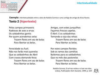 Intertextualidade
Pelos campos primaveris
Radiosos de aves e ervas
Os soldadinhos gentis
Por quem acendemos velas
Trazem ﬂores em vez de balas
Para libertar as belas.
Ferocidade ou fuzil.
Não nos farão mais querelas
Que os soldadinhos de Abril
Com cravos domando feras
Trazem ﬂores em vez de balas
Para libertar as belas.
Texto 2 (hipertexto)
Natália Correia, O sol nas noites e o luar nos dias,
Lisboa, Publicações Dom Quixote, 1999, p. 629
Amigas, com estes junquilhos
Façamos frescas capelas.
É Abril. E os soldadinhos
Tomando o viço das relvas
Trazem ﬂores em vez de balas
Para libertar as belas.
Por estes campos ﬂoridos
Sob os ramos das camélias
Bailemos para os soldadinhos
Que no mês das pastorelas
Trazem ﬂores em vez de balas
Para libertar as belas.
Exemplo: intertextualidade entre a obra de Natália Correia e uma cantiga de amigo de Airas Nunes.
 