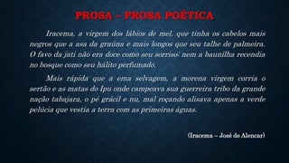 PROSA – PROSA POÉTICA
Iracema, a virgem dos lábios de mel, que tinha os cabelos mais
negros que a asa da graúna e mais longos que seu talhe de palmeira.
O favo da jati não era doce como seu sorriso; nem a baunilha recendia
no bosque como seu hálito perfumado.
Mais rápida que a ema selvagem, a morena virgem corria o
sertão e as matas do Ipu onde campeava sua guerreira tribo da grande
nação tabajara, o pé grácil e nu, mal roçando alisava apenas a verde
pelúcia que vestia a terra com as primeiras águas.
(Iracema – José de Alencar)
 