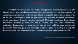 Urgência emocional
Se tudo é para ontem, se a vida engata uma primeira e sai em disparada, se não
há mais tempo para paradas estratégicas, caímos fatalmente no vício de querer que os
amores sejam igualmente resolvidos num átimo de segundo. Temos pressa para ouvir
“eu te amo”. Não vemos a hora de que fiquem estabelecidas as regras de convívio:
somos namorados, ficantes, casados, amantes? Urgência emocional. Uma cilada.
Associamos diversas palavras ao AMOR: paixão, romance, sexo, adrenalina,
palpitação. Esquecemos, no entanto, da palavra que viabiliza esse sentimento:
“paciência”. Amor sem paciência não vinga. Amor não pode ser mastigado e engolido
com emergência, com fome desesperada. É uma refeição que pode durar uma vida.
MEDEIROS, M. Disponível em: http://porumavidasimples.blogspot.com.br. Acesso em: 20 ago. 2017 (adaptado).
 