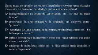 Nesse texto de opinião, as marcas linguísticas revelam uma situação
distensa e de pouca formalidade, o que se evidencia pelo(a)
A) impessoalização ao longo do texto, como em: “se não há mais
tempo”.
B) construção de uma atmosfera de urgência, em palavras como:
“pressa”.
C) repetição de uma determinada estrutura sintática, como em: “Se
tudo é para ontem”.
D) ênfase no emprego da hipérbole, como em: “uma refeição que pode
durar uma vida”.
E) emprego de metáforas, como em: “a vida engata uma primeira e
sai em disparada”.
 