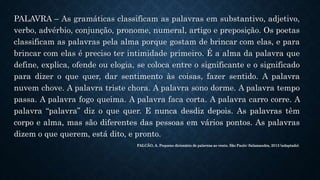 PALAVRA – As gramáticas classificam as palavras em substantivo, adjetivo,
verbo, advérbio, conjunção, pronome, numeral, artigo e preposição. Os poetas
classificam as palavras pela alma porque gostam de brincar com elas, e para
brincar com elas é preciso ter intimidade primeiro. É a alma da palavra que
define, explica, ofende ou elogia, se coloca entre o significante e o significado
para dizer o que quer, dar sentimento às coisas, fazer sentido. A palavra
nuvem chove. A palavra triste chora. A palavra sono dorme. A palavra tempo
passa. A palavra fogo queima. A palavra faca corta. A palavra carro corre. A
palavra “palavra” diz o que quer. E nunca desdiz depois. As palavras têm
corpo e alma, mas são diferentes das pessoas em vários pontos. As palavras
dizem o que querem, está dito, e pronto.
FALCÃO, A. Pequeno dicionário de palavras ao vento. São Paulo: Salamandra, 2013 (adaptado).
 