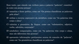 Esse texto, que simula um verbete para a palavra “palavra’’, constitui-
se como um poema porque:
A) tematiza o fazer poético, como em “Os poetas classificam as palavras
pela alma”.
B) utiliza o recurso expressivo da metáfora, como em “As palavras têm
corpo e alma”.
C) valoriza a gramática da língua, como em “substantivo, adjetivo,
verbo, advérbio, conjunção”.
D) estabelece comparações, como em “As palavras têm corpo e alma,
mas são diferentes das pessoas”.
E) apresenta informações pertinentes acerca do conceito de “palavra”,
como em “As gramáticas classificam as palavras”.
 