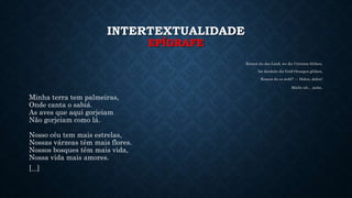 INTERTEXTUALIDADE
EPÍGRAFE
Kennst du das Land, wo die Citronen blühen,
Im dunkeln die Gold-Orangen glühen,
Kennst du es wohl? — Dahin, dahin!
Möcht ich... ziehn.
Minha terra tem palmeiras,
Onde canta o sabiá.
As aves que aqui gorjeiam
Não gorjeiam como lá.
Nosso céu tem mais estrelas,
Nossas várzeas têm mais flores.
Nossos bosques têm mais vida,
Nossa vida mais amores.
[...]
 