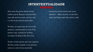 INTERTEXTUALIDADE
PARÓDIA
Sete anos de pastor Jacob servia começa de servir outros sete anos,
Labão, pai de Raquel, serrana bela; dizendo: – Mais servira, se não fora
mas não servia ao pai, servia a ela, para tão longo amor tão curta a vida.
e a ela só por prémio pretendia.
Os dias, na esperança de um só dia,
passava, contentando-se com vê-la;
porém o pai, usando de cautela,
em lugar de Raquel lhe dava Lia.
Vendo o triste pastor que com enganos
lhe fora assim negada a sua pastora,
como se a não tivera merecida;
 
