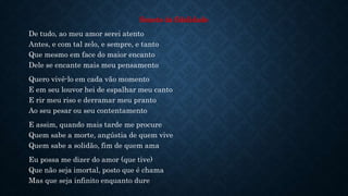 Soneto da fidelidade
De tudo, ao meu amor serei atento
Antes, e com tal zelo, e sempre, e tanto
Que mesmo em face do maior encanto
Dele se encante mais meu pensamento
Quero vivê-lo em cada vão momento
E em seu louvor hei de espalhar meu canto
E rir meu riso e derramar meu pranto
Ao seu pesar ou seu contentamento
E assim, quando mais tarde me procure
Quem sabe a morte, angústia de quem vive
Quem sabe a solidão, fim de quem ama
Eu possa me dizer do amor (que tive)
Que não seja imortal, posto que é chama
Mas que seja infinito enquanto dure
 