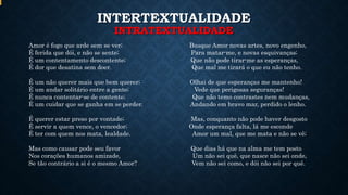 INTERTEXTUALIDADE
INTRATEXTUALIDADE
Amor é fogo que arde sem se ver; Busque Amor novas artes, novo engenho,
É ferida que dói, e não se sente; Para matar-me, e novas esquivanças;
É um contentamento descontente; Que não pode tirar-me as esperanças,
É dor que desatina sem doer. Que mal me tirará o que eu não tenho.
É um não querer mais que bem querer; Olhai de que esperanças me mantenho!
É um andar solitário entre a gente; Vede que perigosas seguranças!
É nunca contentar-se de contente; Que não temo contrastes nem mudanças,
É um cuidar que se ganha em se perder. Andando em bravo mar, perdido o lenho.
É querer estar preso por vontade; Mas, conquanto não pode haver desgosto
É servir a quem vence, o vencedor; Onde esperança falta, lá me esconde
É ter com quem nos mata, lealdade. Amor um mal, que me mata e não se vê;
Mas como causar pode seu favor Que dias há que na alma me tem posto
Nos corações humanos amizade, Um não sei quê, que nasce não sei onde,
Se tão contrário a si é o mesmo Amor? Vem não sei como, e dói não sei por quê.
 