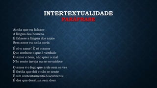 INTERTEXTUALIDADE
PARÁFRASE
Ainda que eu falasse
A língua dos homens
E falasse a língua dos anjos
Sem amor eu nada seria
É só o amor! É só o amor
Que conhece o que é verdade
O amor é bom, não quer o mal
Não sente inveja ou se envaidece
O amor é o fogo que arde sem se ver
É ferida que dói e não se sente
É um contentamento descontente
É dor que desatina sem doer
 