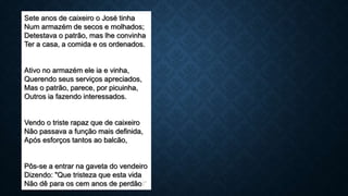 Sete anos de caixeiro o José tinha
Num armazém de secos e molhados;
Detestava o patrão, mas lhe convinha
Ter a casa, a comida e os ordenados.
Ativo no armazém ele ia e vinha,
Querendo seus serviços apreciados,
Mas o patrão, parece, por picuinha,
Outros ia fazendo interessados.
Vendo o triste rapaz que de caixeiro
Não passava a função mais definida,
Após esforços tantos ao balcão,
Pôs-se a entrar na gaveta do vendeiro
Dizendo: "Que tristeza que esta vida
Não dê para os cem anos de perdão!"
 