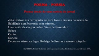 POEMA - POESIA
Poema tirado de uma notícia de jornal
João Gostoso era carregador de feira livre e morava no morro da
Babilônia num barracão sem número.
Uma noite ele chegou no bar Vinte de Novembro
Bebeu
Cantou
Dançou
Depois se atirou na lagoa Rodrigo de Freitas e morreu afogado.
BANDEIRA, M. Estrela da vida inteira: poesias reunidas. Rio de Janeiro: José Olympio, 1980.
 