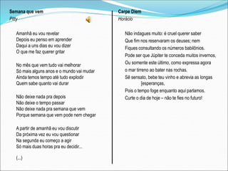 Semana que vem
Pitty
Amanhã eu vou revelar
Depois eu penso em aprender
Daqui a uns dias eu vou dizer
O que me faz querer gritar
No mês que vem tudo vai melhorar
Só mais alguns anos e o mundo vai mudar
Ainda temos tempo até tudo explodir
Quem sabe quanto vai durar
Não deixe nada pra depois
Não deixe o tempo passar
Não deixe nada pra semana que vem
Porque semana que vem pode nem chegar
A partir de amanhã eu vou discutir
Da próxima vez eu vou questionar
Na segunda eu começo a agir
Só mais duas horas pra eu decidir...
(...)
Carpe Diem
Horácio
Não indagues muito: é cruel querer saber
Que fim nos reservaram os deuses; nem
Fiques consultando os números babilônios.
Pode ser que Júpiter te conceda muitos invernos,
Ou somente este último, como expressa agora
o mar tirreno ao bater nas rochas.
Sê sensato, bebe teu vinho e abrevia as longas
[esperanças,
Pois o tempo foge enquanto aqui parlamos.
Curte o dia de hoje – não te fies no futuro!
 