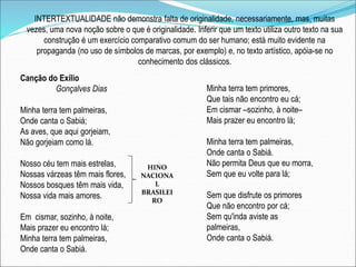 INTERTEXTUALIDADE não demonstra falta de originalidade, necessariamente, mas, muitas
vezes, uma nova noção sobre o que é originalidade. Inferir que um texto utiliza outro texto na sua
construção é um exercício comparativo comum do ser humano; está muito evidente na
propaganda (no uso de símbolos de marcas, por exemplo) e, no texto artístico, apóia-se no
conhecimento dos clássicos.
Canção do Exílio
Gonçalves Dias
Minha terra tem palmeiras,
Onde canta o Sabiá;
As aves, que aqui gorjeiam,
Não gorjeiam como lá.
Nosso céu tem mais estrelas,
Nossas várzeas têm mais flores,
Nossos bosques têm mais vida,
Nossa vida mais amores.
Em cismar, sozinho, à noite,
Mais prazer eu encontro lá;
Minha terra tem palmeiras,
Onde canta o Sabiá.
Minha terra tem primores,
Que tais não encontro eu cá;
Em cismar –sozinho, à noite–
Mais prazer eu encontro lá;
Minha terra tem palmeiras,
Onde canta o Sabiá.
Não permita Deus que eu morra,
Sem que eu volte para lá;
Sem que disfrute os primores
Que não encontro por cá;
Sem qu'inda aviste as
palmeiras,
Onde canta o Sabiá.
HINO
NACIONA
L
BRASILEI
RO
 
