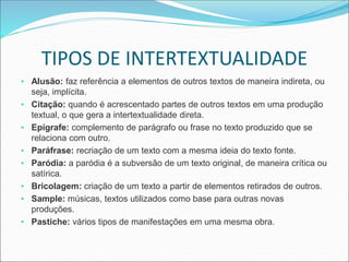 TIPOS DE INTERTEXTUALIDADE
• Alusão: faz referência a elementos de outros textos de maneira indireta, ou
seja, implícita.
• Citação: quando é acrescentado partes de outros textos em uma produção
textual, o que gera a intertextualidade direta.
• Epígrafe: complemento de parágrafo ou frase no texto produzido que se
relaciona com outro.
• Paráfrase: recriação de um texto com a mesma ideia do texto fonte.
• Paródia: a paródia é a subversão de um texto original, de maneira crítica ou
satírica.
• Bricolagem: criação de um texto a partir de elementos retirados de outros.
• Sample: músicas, textos utilizados como base para outras novas
produções.
• Pastiche: vários tipos de manifestações em uma mesma obra.
 