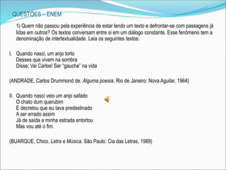 QUESTÕES – ENEM
1) Quem não passou pela experiência de estar lendo um texto e defrontar-se com passagens já
lidas em outros? Os textos conversam entre si em um diálogo constante. Esse fenômeno tem a
denominação de intertextualidade. Leia os seguintes textos:
I. Quando nasci, um anjo torto
Desses que vivem na sombra
Disse: Vai Carlos! Ser “gauche” na vida
(ANDRADE, Carlos Drummond de. Alguma poesia. Rio de Janeiro: Nova Aguilar, 1964)
II. Quando nasci veio um anjo safado
O chato dum querubim
E decretou que eu tava predestinado
A ser errado assim
Já de saída a minha estrada entortou
Mas vou até o fim.
(BUARQUE, Chico. Letra e Música. São Paulo: Cia das Letras, 1989)
 