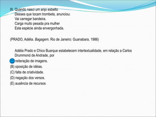 III. Quando nasci um anjo esbelto
Desses que tocam trombeta, anunciou:
Vai carregar bandeira.
Carga muito pesada pra mulher
Esta espécie ainda envergonhada.
(PRADO, Adélia. Bagagem. Rio de Janeiro: Guanabara, 1986)
Adélia Prado e Chico Buarque estabelecem intertextualidade, em relação a Carlos
Drummond de Andrade, por
(A) reiteração de imagens.
(B) oposição de idéias.
(C) falta de criatividade.
(D) negação dos versos.
(E) ausência de recursos
 