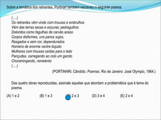 Sobre a temática dos retirantes, Portinari também escreveu o seguinte poema:
(….)
Os retirantes vêm vindo com trouxas e embrulhos
Vêm das terras secas e escuras; pedregulhos
Doloridos como fagulhas de carvão aceso
Corpos disformes, uns panos sujos,
Rasgados e sem cor, dependurados
Homens de enorme ventre bojudo
Mulheres com trouxas caídas para o lado
Pançudas, carregando ao colo um garoto
Choramingando, remelento
(….)
(PORTINARI, Cândido. Poemas. Rio de Janeiro: José Olympio, 1964.)
Das quatro obras reproduzidas, assinale aquelas que abordam a problemática que é tema do
poema.
(A) 1 e 2 (B) 1 e 3 (C) 2 e 3 (D) 3 e 4 (E) 2 e 4
 