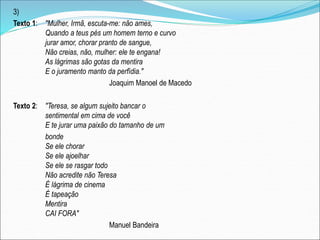 3)
Texto 1: "Mulher, Irmã, escuta-me: não ames,
Quando a teus pés um homem terno e curvo
jurar amor, chorar pranto de sangue,
Não creias, não, mulher: ele te engana!
As lágrimas são gotas da mentira
E o juramento manto da perfídia."
Joaquim Manoel de Macedo
Texto 2: "Teresa, se algum sujeito bancar o
sentimental em cima de você
E te jurar uma paixão do tamanho de um
bonde
Se ele chorar
Se ele ajoelhar
Se ele se rasgar todo
Não acredite não Teresa
É lágrima de cinema
É tapeação
Mentira
CAI FORA"
Manuel Bandeira
 