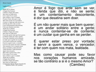 Monte Castelo
Legião Urbana
Ainda que eu falasse
A língua dos homens
E falasse a língua dos anjos,
Sem amor eu nada seria.
É só o amor! É só o amor
Que conhece o que é verdade.
O amor é bom, não quer o mal,
Não sente inveja ou se envaidece.
O amor é o fogo que arde sem se ver;
É ferida que dói e não se sente;
É um contentamento descontente;
É dor que desatina sem doer.
Ainda que eu falasse
A língua dos homens
E falasse a língua dos anjos
Sem amor eu nada seria.
É um não querer mais que bem querer;
É solitário andar por entre a gente;
É um não contentar-se de contente;
É cuidar que se ganha em se perder.
É um estar-se preso por vontade;
É servir a quem vence, o vencedor;
É um ter com quem nos mata a lealdade.
Tão contrário a si é o mesmo amor.
Estou acordado e todos dormem.
Todos dormem. Todos dormem.
Agora vejo em parte,
Mas então veremos face a face.
É só o amor! É só o amor
Que conhece o que é verdade.
Ainda que eu falasse
A língua dos homens
E falasse a língua dos anjos,
Sem amor eu nada seria.
Composição: Renato Russo (recortes do
Apóstolo Paulo e de Camões).
Amor é fogo que arde sem se ver,
é ferida que dói, e não se sente;
é um contentamento descontente,
é dor que desatina sem doer.
É um não querer mais que bem querer;
é um andar solitário entre a gente;
é nunca contentar-se de contente;
é um cuidar que ganha em se perder.
É querer estar preso por vontade;
é servir a quem vence, o vencedor;
é ter com quem nos mata, lealdade.
Mas como causar pode seu favor
nos corações humanos amizade,
se tão contrário a si é o mesmo Amor?
(Camões)
 