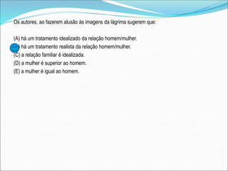 Os autores, ao fazerem alusão às imagens da lágrima sugerem que:
(A) há um tratamento idealizado da relação homem/mulher.
(B) há um tratamento realista da relação homem/mulher.
(C) a relação familiar é idealizada.
(D) a mulher é superior ao homem.
(E) a mulher é igual ao homem.
 