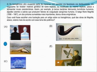 4) Os transgênicos vêm ocupando parte da imprensa com opiniões ora favoráveis ora desfavoráveis. Um
organismo, ao receber material genético de outra espécie, ou modificado da mesma espécie, passa a
apresentar novas características. Assim, por exemplo, já temos bactérias fabricando hormônios humanos,
algodão colorido e cabras que produzem fatores de coagulação sangüínea humana. O belga René Magritte
(1896 – 1967), um dos pintores surrealistas mais importantes, deixou obras enigmáticas.
Caso você fosse escolher uma ilustração para um artigo sobre os transgênicos, qual das obras de Magritte,
abaixo, estaria mais de acordo com esse tema tão polêmico?
(A)
(B)
(C)
(D)
(E)
 