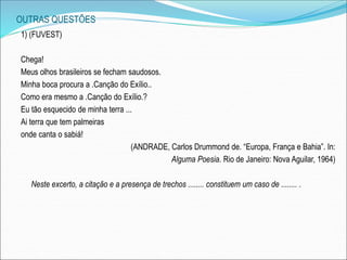 OUTRAS QUESTÕES
1) (FUVEST)
Chega!
Meus olhos brasileiros se fecham saudosos.
Minha boca procura a .Canção do Exílio..
Como era mesmo a .Canção do Exílio.?
Eu tão esquecido de minha terra ...
Ai terra que tem palmeiras
onde canta o sabiá!
(ANDRADE, Carlos Drummond de. “Europa, França e Bahia”. In:
Alguma Poesia. Rio de Janeiro: Nova Aguilar, 1964)
Neste excerto, a citação e a presença de trechos ........ constituem um caso de ........ .
 