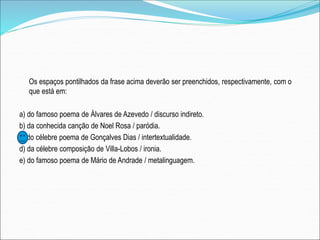 Os espaços pontilhados da frase acima deverão ser preenchidos, respectivamente, com o
que está em:
a) do famoso poema de Álvares de Azevedo / discurso indireto.
b) da conhecida canção de Noel Rosa / paródia.
c) do célebre poema de Gonçalves Dias / intertextualidade.
d) da célebre composição de Villa-Lobos / ironia.
e) do famoso poema de Mário de Andrade / metalinguagem.
 