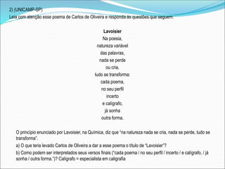 2) (UNICAMP-SP)
Leia com atenção esse poema de Carlos de Oliveira e responda às questões que seguem.
Lavoisier
Na poesia,
natureza variável
das palavras,
nada se perde
ou cria,
tudo se transforma:
cada poema,
no seu perfil
incerto
e calígrafo,
já sonha
outra forma.
O princípio enunciado por Lavoisier, na Química, diz que “na natureza nada se cria, nada se perde, tudo se
transforma”.
a) O que teria levado Carlos de Oliveira a dar a esse poema o título de “Lavoisier”?
b) Como podem ser interpretados seus versos finais (“cada poema / no seu perfil / incerto / e calígrafo, / já
sonha / outra forma.”)? Calígrafo = especialista em caligrafia
 