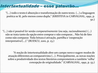 Intertextualidade – esse palavrão...
“(...) todo o texto é absorção e transformação de outro texto. (...) a linguagem
poética se lê, pelo menos como dupla.” (KRISTEVA in CARVALHAL, 1992, p.
50.)
“(...) não é possível ler senão comparativamente (ou seja, racionalmente) (...)
não se trata tanto da opção entre comprar e não comparar... Não há de fato
como não comparar. Toda leitura é ativação, partilha e ‘cooperação
interpretativa’(...).” (BUESCU, 2001, p. 23.)
“A noção de intertextualidade abre um campo novo e sugere modos de
atuação diferentes ao comparativista (...). Principalmente, as novas noções
sobre a produtividade dos textos literários comprometem a também ‘velha’
concepção de originalidade.” (CARVALHAL, 1992, p. 53.)
 