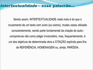 Intertextualidade – esse palavrão...
Sendo assim, INTERTEXTUALIDADE nada mais é do que o
cruzamento de um texto com outro (ou outros), muitas vezes utilizado
conscientemente, sendo parte fundamental da criação do autor;
comporta-se não como plágio involuntário, mas, frequentemente, é
um dos objetivos de determinada obra a CITAÇÃO explícita para fins
de REFERÊNCIA, HOMENAGEM ou, ainda, PARÓDIA.
 