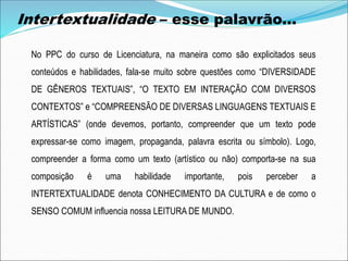 No PPC do curso de Licenciatura, na maneira como são explicitados seus
conteúdos e habilidades, fala-se muito sobre questões como “DIVERSIDADE
DE GÊNEROS TEXTUAIS”, “O TEXTO EM INTERAÇÃO COM DIVERSOS
CONTEXTOS” e “COMPREENSÃO DE DIVERSAS LINGUAGENS TEXTUAIS E
ARTÍSTICAS” (onde devemos, portanto, compreender que um texto pode
expressar-se como imagem, propaganda, palavra escrita ou símbolo). Logo,
compreender a forma como um texto (artístico ou não) comporta-se na sua
composição é uma habilidade importante, pois perceber a
INTERTEXTUALIDADE denota CONHECIMENTO DA CULTURA e de como o
SENSO COMUM influencia nossa LEITURA DE MUNDO.
Intertextualidade – esse palavrão...
 