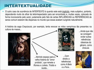 INTERTEXTUALIDADE
 O outro caso de ocorrência de INTERTEXTO é quando este está implícito, mais subjetivo, portanto,
dependendo muito do olhar do leitor/espectador para ser encontrado e, muitas vezes, colocado de
forma inconsciente pelo autor, justamente pelo fato de certas INFLUÊNCIAS ou REFERÊNCIAS de
senso comum estarem tão dispersas no mundo que essas acabam surgindo naturalmente.
A história da saga Crepúsculo, por exemplo, tenta renovar os mitos vampíricos tão presentes na
cultura de massa...
...Ainda que não
se consigam
evitar outras
referências
clássicas do
gênero, como
Drácula.
...Com
direito a
referências
como A Bela
e a Fera...
...Abrindo espaço para a
velha história do “amor
proibido”, que remete a
Romeu e Julieta, Tristão e
Isolda...
 