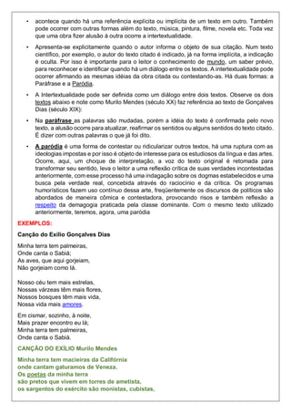 • acontece quando há uma referência explícita ou implícita de um texto em outro. Também
pode ocorrer com outras formas além do texto, música, pintura, filme, novela etc. Toda vez
que uma obra fizer alusão à outra ocorre a intertextualidade.
• Apresenta-se explicitamente quando o autor informa o objeto de sua citação. Num texto
científico, por exemplo, o autor do texto citado é indicado, já na forma implícita, a indicação
é oculta. Por isso é importante para o leitor o conhecimento de mundo, um saber prévio,
para reconhecer e identificar quando há um diálogo entre os textos. A intertextualidade pode
ocorrer afirmando as mesmas idéias da obra citada ou contestando-as. Há duas formas: a
Paráfrase e a Paródia.
• A Intertextualidade pode ser definida como um diálogo entre dois textos. Observe os dois
textos abaixo e note como Murilo Mendes (século XX) faz referência ao texto de Gonçalves
Dias (século XIX):
• Na paráfrase as palavras são mudadas, porém a idéia do texto é confirmada pelo novo
texto, a alusão ocorre para atualizar, reafirmar os sentidos ou alguns sentidos do texto citado.
É dizer com outras palavras o que já foi dito.
• A paródia é uma forma de contestar ou ridicularizar outros textos, há uma ruptura com as
ideologias impostas e por isso é objeto de interesse para os estudiosos da língua e das artes.
Ocorre, aqui, um choque de interpretação, a voz do texto original é retomada para
transformar seu sentido, leva o leitor a uma reflexão crítica de suas verdades incontestadas
anteriormente, com esse processo há uma indagação sobre os dogmas estabelecidos e uma
busca pela verdade real, concebida através do raciocínio e da crítica. Os programas
humorísticos fazem uso contínuo dessa arte, freqüentemente os discursos de políticos são
abordados de maneira cômica e contestadora, provocando risos e também reflexão a
respeito da demagogia praticada pela classe dominante. Com o mesmo texto utilizado
anteriormente, teremos, agora, uma paródia
EXEMPLOS:
Canção do Exílio Gonçalves Dias
Minha terra tem palmeiras,
Onde canta o Sabiá;
As aves, que aqui gorjeiam,
Não gorjeiam como lá.
Nosso céu tem mais estrelas,
Nossas várzeas têm mais flores,
Nossos bosques têm mais vida,
Nossa vida mais amores.
Em cismar, sozinho, à noite,
Mais prazer encontro eu lá;
Minha terra tem palmeiras,
Onde canta o Sabiá.
CANÇÃO DO EXÍLIO Murilo Mendes
Minha terra tem macieiras da Califórnia
onde cantam gaturamos de Veneza.
Os poetas da minha terra
são pretos que vivem em torres de ametista,
os sargentos do exército são monistas, cubistas,
 