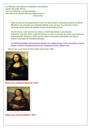 os filósofos são polacos vendendo a prestações.
gente não pode dormir
com os oradores e os pernilongos.
Os sururus em família têm por testemunha a
[ Gioconda
• Nota-se que há correspondência entre os dois textos. A paródia-piadista de Murilo
Mendes é um exemplo de intertextualidade, uma vez que seu texto foi criado
tomando como ponto de partida o texto de Gonçalves Dias
Na literatura, e até mesmo nas artes, a intertextualidade é persistente.
Sabemos que todo texto, seja ele literário ou não, é oriundo de outro, seja direta ou
indiretamente. Qualquer texto que se refere a assuntos abordados em outros
textos é exemplo de intertextualização.
A intertextualidade está presente também em outras áreas, como na pintura, veja as
várias versões da famosa pintura de Leonardo da Vinci, Mona Lisa:
Mona Lisa, Leonardo da Vinci. Óleo sobre tela, 1503.
Mona Lisa, de Marcel Duchamp, 1919.
Mona Lisa, Fernando Botero, 1978
 