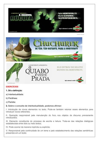 EXERCÍCIOS
1. Dê a definição:
a) Intertextualidade:
b) Paráfrase:
c) Paródia:
2. Sobre o conceito de intertextualidade, podemos afirmar:
I. Introdução de novos elementos no texto. Pode-se também retomar esses elementos para
introduzir novos referentes;
II. Operação responsável pela manutenção do foco nos objetos de discurso previamente
introduzidos;
III. Elemento constituinte do processo de escrita e leitura. Trata-se das relações dialógicas
estabelecidas entre dois ou mais textos;
IV. Pode ocorrer de maneira implícita ou explícita;
V. Responsável pela continuidade de um tema e pelo estabelecimento das relações semânticas
presentes em um texto.
 