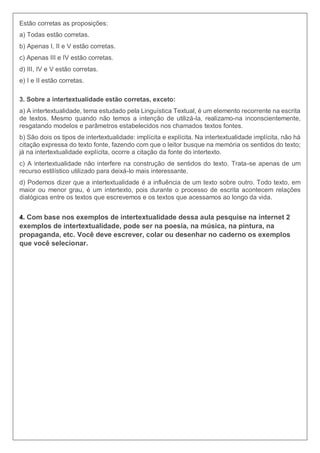 Estão corretas as proposições:
a) Todas estão corretas.
b) Apenas I, II e V estão corretas.
c) Apenas III e IV estão corretas.
d) III, IV e V estão corretas.
e) I e II estão corretas.
3. Sobre a intertextualidade estão corretas, exceto:
a) A intertextualidade, tema estudado pela Linguística Textual, é um elemento recorrente na escrita
de textos. Mesmo quando não temos a intenção de utilizá-la, realizamo-na inconscientemente,
resgatando modelos e parâmetros estabelecidos nos chamados textos fontes.
b) São dois os tipos de intertextualidade: implícita e explícita. Na intertextualidade implícita, não há
citação expressa do texto fonte, fazendo com que o leitor busque na memória os sentidos do texto;
já na intertextualidade explícita, ocorre a citação da fonte do intertexto.
c) A intertextualidade não interfere na construção de sentidos do texto. Trata-se apenas de um
recurso estilístico utilizado para deixá-lo mais interessante.
d) Podemos dizer que a intertextualidade é a influência de um texto sobre outro. Todo texto, em
maior ou menor grau, é um intertexto, pois durante o processo de escrita acontecem relações
dialógicas entre os textos que escrevemos e os textos que acessamos ao longo da vida.
4. Com base nos exemplos de intertextualidade dessa aula pesquise na internet 2
exemplos de intertextualidade, pode ser na poesia, na música, na pintura, na
propaganda, etc. Você deve escrever, colar ou desenhar no caderno os exemplos
que você selecionar.
 