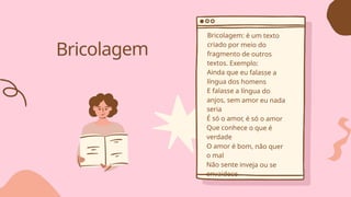 Bricolagem
Bricolagem: é um texto
criado por meio do
fragmento de outros
textos. Exemplo:
Ainda que eu falasse a
língua dos homens
E falasse a língua do
anjos, sem amor eu nada
seria
É só o amor, é só o amor
Que conhece o que é
verdade
O amor é bom, não quer
o mal
Não sente inveja ou se
envaidece
 