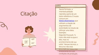 Citação
Nesse formato, a
intertextualidade
reproduz parte de um
texto referência. É muito
comum em
textos dissertativos que
utilizam a citação de
argumentos de
autoridade no intuito de
reforçar uma ideia.
Exemplo:
Segundo Foucault, “o
novo não está no que é
dito, mas no
acontecimento de sua
volta”. Nesses termos, o
discurso não está
associado ao novo, mas
diretamente às suas
condições de produção.
 