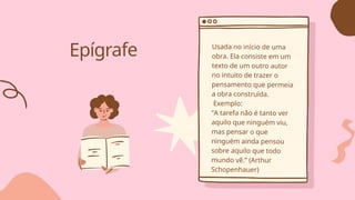 Epígrafe Usada no início de uma
obra. Ela consiste em um
texto de um outro autor
no intuito de trazer o
pensamento que permeia
a obra construída.
Exemplo:
“A tarefa não é tanto ver
aquilo que ninguém viu,
mas pensar o que
ninguém ainda pensou
sobre aquilo que todo
mundo vê.” (Arthur
Schopenhauer)
 