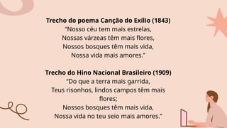 Trecho do poema Canção do Exílio (1843)
“Nosso céu tem mais estrelas,
Nossas várzeas têm mais flores,
Nossos bosques têm mais vida,
Nossa vida mais amores.”
Trecho do Hino Nacional Brasileiro (1909)
“Do que a terra mais garrida,
Teus risonhos, lindos campos têm mais
flores;
Nossos bosques têm mais vida,
Nossa vida no teu seio mais amores.”
 
