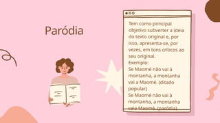 Paródia
Tem como principal
objetivo subverter a ideia
do texto original e, por
isso, apresenta-se, por
vezes, em tons críticos ao
seu original.
Exemplo:
Se Maomé não vai à
montanha, a montanha
vai a Maomé. (ditado
popular)
Se Maomé não vai à
montanha, a montanha
vaia Maomé. (paródia)
 