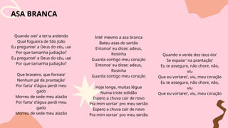 ASA BRANCA
Quando oiei' a terra ardendo
Qual fogueira de São João
Eu preguntei' a Deus do céu, uai
Por que tamanha judiação?
Eu preguntei' a Deus do céu, uai
Por que tamanha judiação?
Que braseiro, que fornaia'
Nenhum pé de prantação'
Por farta' d'água perdi meu
gado
Morreu de sede meu alazão
Por farta' d'água perdi meu
gado
Morreu de sede meu alazão
Inté' mesmo a asa branca
Bateu asas do sertão
Entonce' eu disse: adeus,
Rosinha
Guarda contigo meu coração
Entonce' eu disse: adeus,
Rosinha
Guarda contigo meu coração
Hoje longe, muitas légua
Numa triste solidão
Espero a chuva cair de novo
Pra mim vortar' pro meu sertão
Espero a chuva cair de novo
Pra mim vortar' pro meu sertão
Quando o verde dos teus óio'
Se espaiar' na prantação'
Eu te asseguro, não chore, não,
viu
Que eu vortarei', viu, meu coração
Eu te asseguro, não chore, não,
viu
Que eu vortarei', viu, meu coração
 